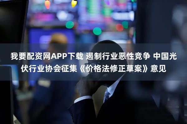 我要配资网APP下载 遏制行业恶性竞争 中国光伏行业协会征集《价格法修正草案》意见