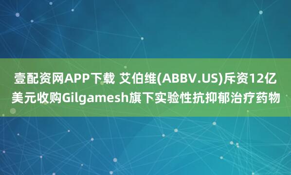 壹配资网APP下载 艾伯维(ABBV.US)斥资12亿美元收购Gilgamesh旗下实验性抗抑郁治疗药物