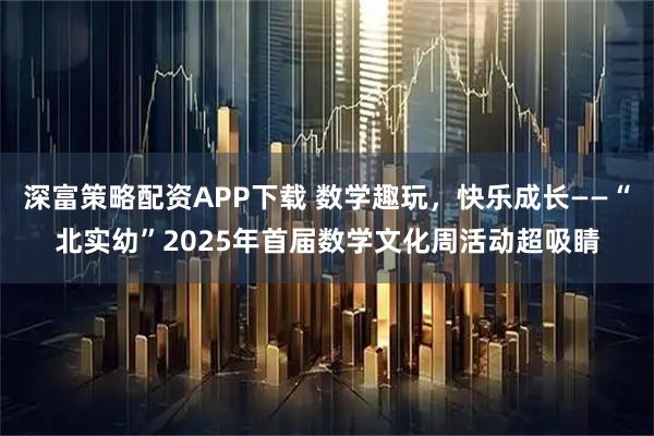 深富策略配资APP下载 数学趣玩，快乐成长——“北实幼”2025年首届数学文化周活动超吸睛