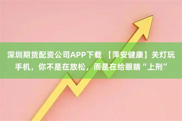 深圳期货配资公司APP下载 【萍安健康】关灯玩手机，你不是在放松，而是在给眼睛“上刑”