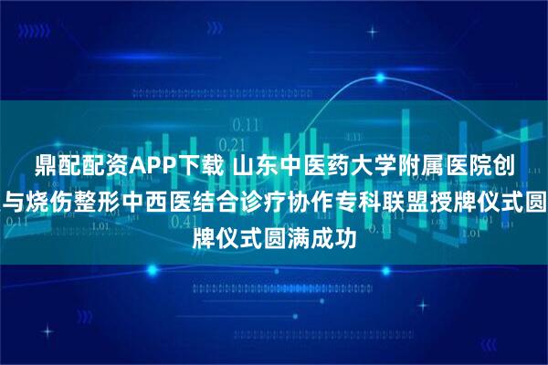 鼎配配资APP下载 山东中医药大学附属医院创面修复与烧伤整形中西医结合诊疗协作专科联盟授牌仪式圆满成功