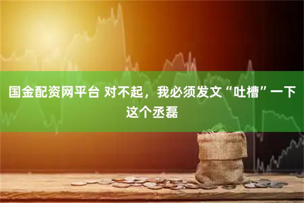 国金配资网平台 对不起，我必须发文“吐槽”一下这个丞磊