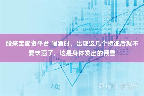 股来宝配资平台 喝酒时，出现这几个特征后就不要饮酒了，这是身体发出的预警