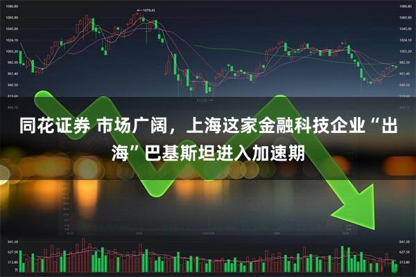 同花证券 市场广阔，上海这家金融科技企业“出海”巴基斯坦进入加速期
