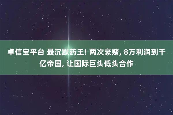 卓信宝平台 最沉默药王! 两次豪赌, 8万利润到千亿帝国, 让国际巨头低头合作