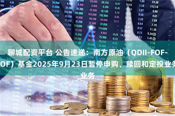 聊城配资平台 公告速递：南方原油（QDII-FOF-LOF）基金2025年9月23日暂停申购、赎回和定投业务