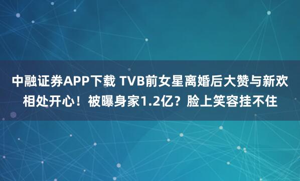 中融证券APP下载 TVB前女星离婚后大赞与新欢相处开心！被曝身家1.2亿？脸上笑容挂不住