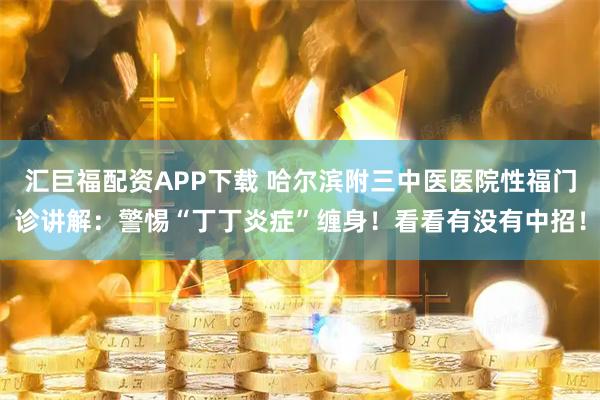 汇巨福配资APP下载 哈尔滨附三中医医院性福门诊讲解：警惕“丁丁炎症”缠身！看看有没有中招！