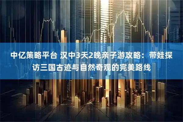中亿策略平台 汉中3天2晚亲子游攻略：带娃探访三国古迹与自然奇观的完美路线