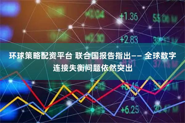 环球策略配资平台 联合国报告指出—— 全球数字连接失衡问题依然突出