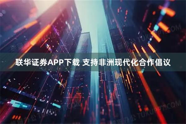 联华证券APP下载 支持非洲现代化合作倡议