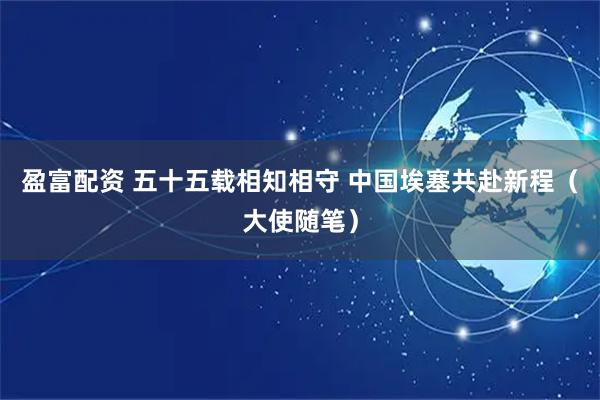 盈富配资 五十五载相知相守 中国埃塞共赴新程（大使随笔）