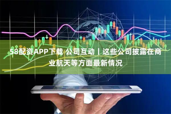 58配资APP下载 公司互动丨这些公司披露在商业航天等方面最新情况