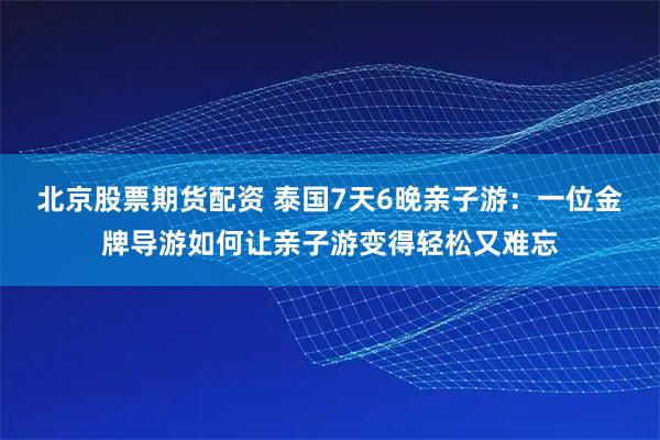 北京股票期货配资 泰国7天6晚亲子游：一位金牌导游如何让亲子游变得轻松又难忘