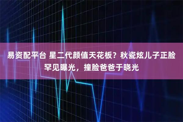易资配平台 星二代颜值天花板？秋瓷炫儿子正脸罕见曝光，撞脸爸爸于晓光
