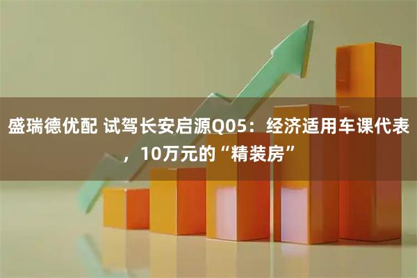 盛瑞德优配 试驾长安启源Q05：经济适用车课代表，10万元的“精装房”